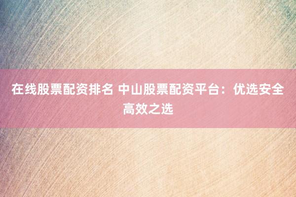 在线股票配资排名 中山股票配资平台：优选安全高效之选