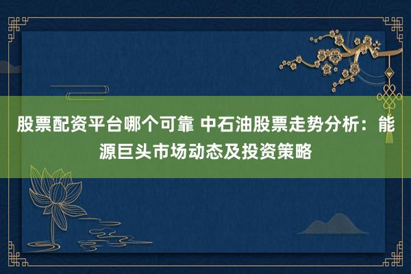 股票配资平台哪个可靠 中石油股票走势分析：能源巨头市场动态及投资策略