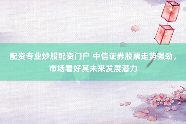 配资专业炒股配资门户 中信证券股票走势强劲，市场看好其未来发展潜力