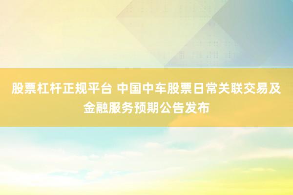 股票杠杆正规平台 中国中车股票日常关联交易及金融服务预期公告发布