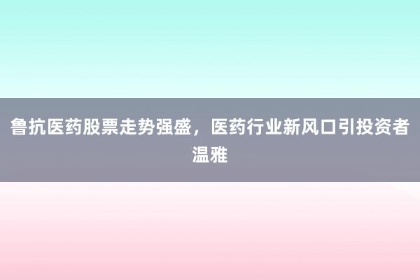 鲁抗医药股票走势强盛，医药行业新风口引投资者温雅