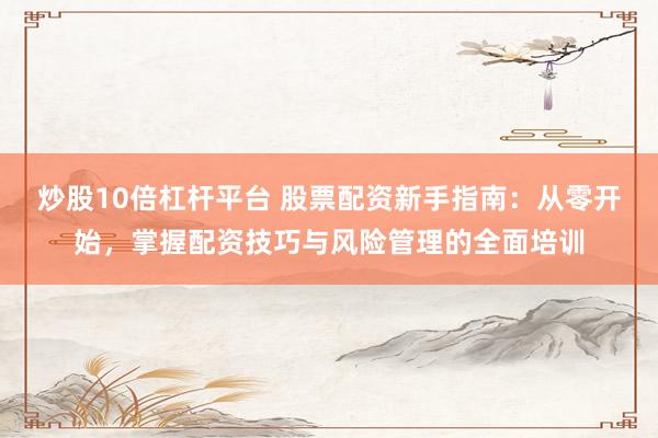 炒股10倍杠杆平台 股票配资新手指南：从零开始，掌握配资技巧与风险管理的全面培训