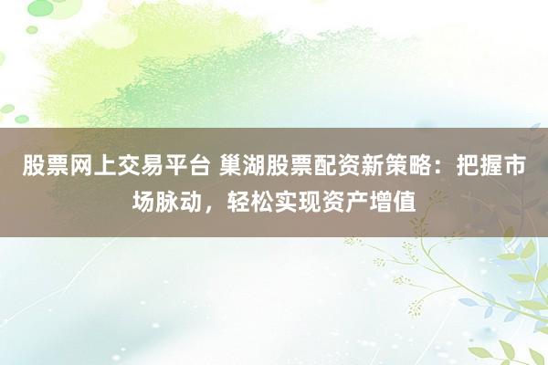 股票网上交易平台 巢湖股票配资新策略：把握市场脉动，轻松实现资产增值