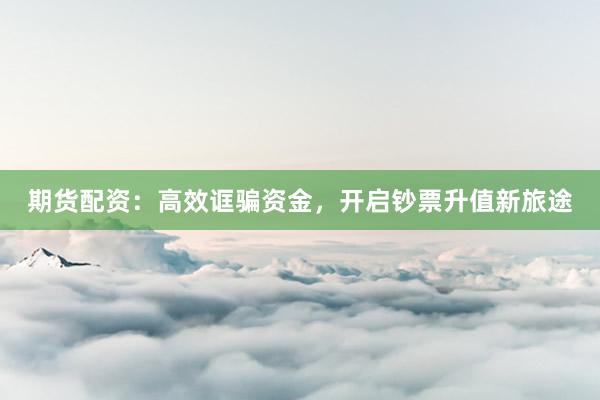 期货配资：高效诓骗资金，开启钞票升值新旅途