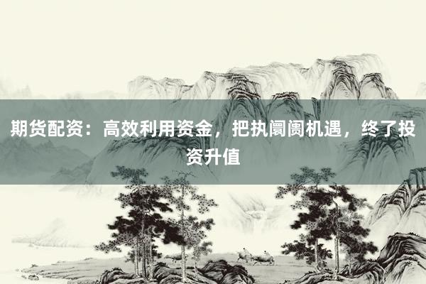 期货配资：高效利用资金，把执阛阓机遇，终了投资升值