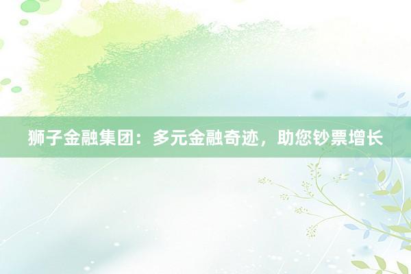 狮子金融集团：多元金融奇迹，助您钞票增长