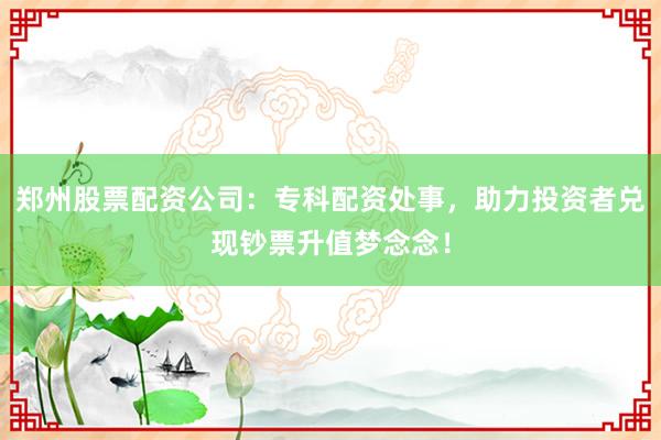 郑州股票配资公司：专科配资处事，助力投资者兑现钞票升值梦念念！