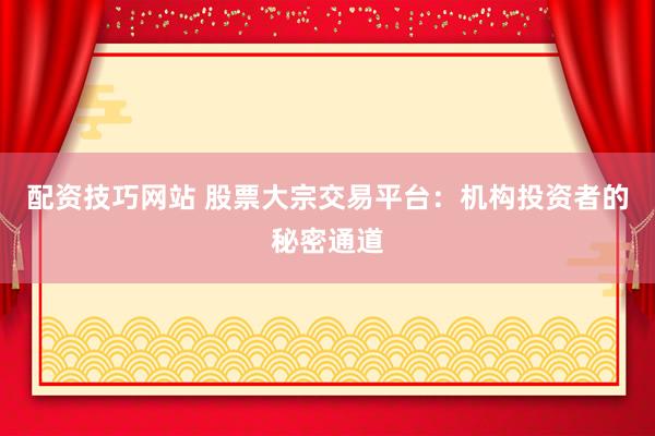 配资技巧网站 股票大宗交易平台：机构投资者的秘密通道