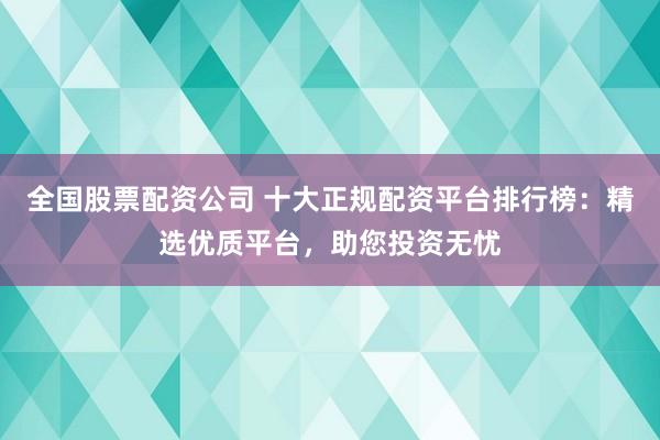全国股票配资公司 十大正规配资平台排行榜：精选优质平台，助您投资无忧