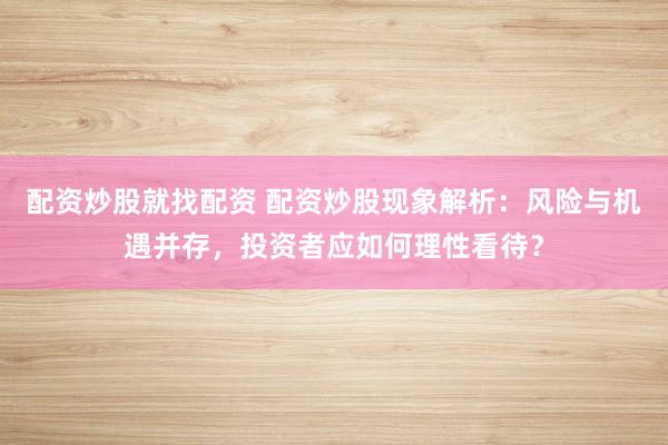 配资炒股就找配资 配资炒股现象解析：风险与机遇并存，投资者应如何理性看待？
