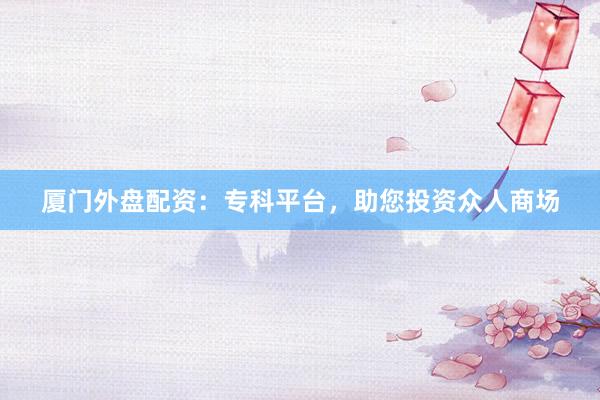 厦门外盘配资：专科平台，助您投资众人商场