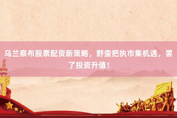 乌兰察布股票配资新策略，野蛮把执市集机遇，罢了投资升值！