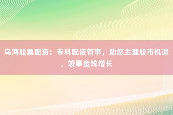 乌海股票配资：专科配资管事，助您主理股市机遇，竣事金钱增长