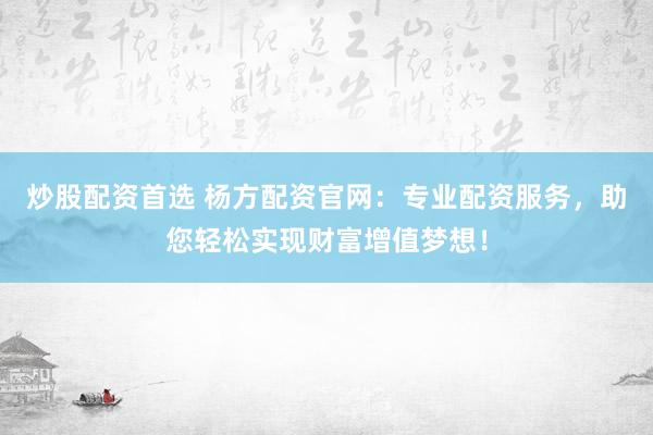炒股配资首选 杨方配资官网：专业配资服务，助您轻松实现财富增值梦想！