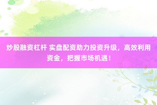 炒股融资杠杆 实盘配资助力投资升级，高效利用资金，把握市场机遇！
