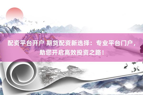 配资平台开户 期货配资新选择：专业平台门户，助您开启高效投资之路！