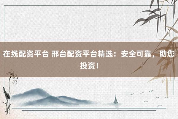 在线配资平台 邢台配资平台精选：安全可靠，助您投资！