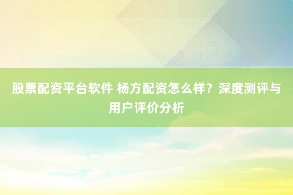 股票配资平台软件 杨方配资怎么样？深度测评与用户评价分析