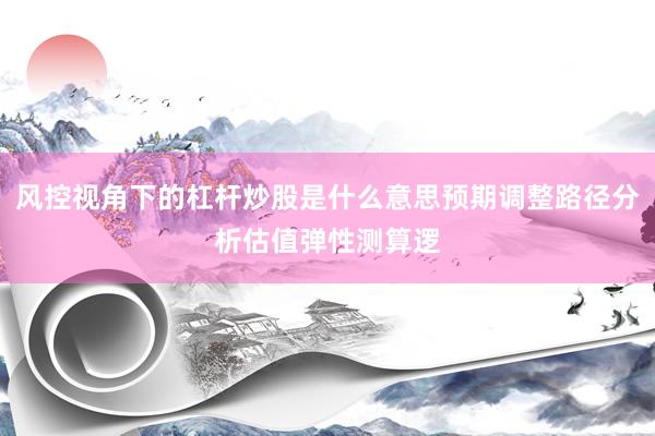 风控视角下的杠杆炒股是什么意思预期调整路径分析估值弹性测算逻