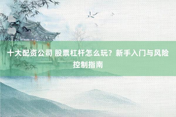 十大配资公司 股票杠杆怎么玩？新手入门与风险控制指南