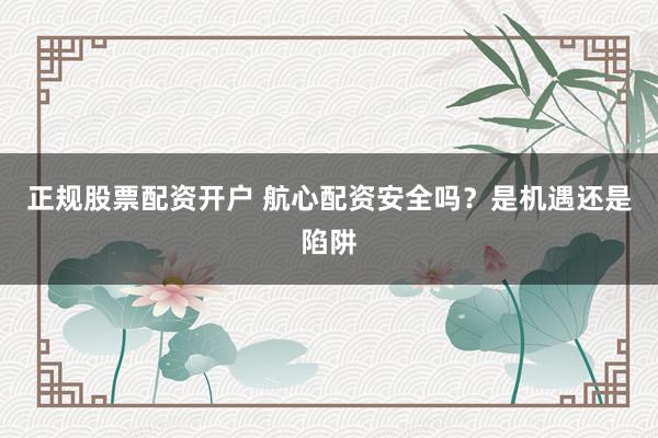 正规股票配资开户 航心配资安全吗？是机遇还是陷阱