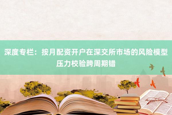 深度专栏：按月配资开户在深交所市场的风险模型压力校验跨周期错