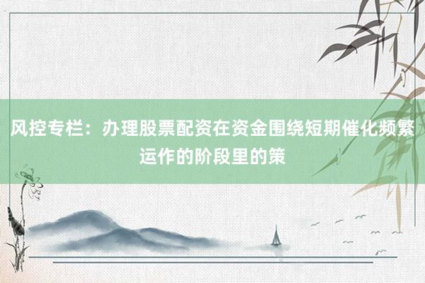 风控专栏：办理股票配资在资金围绕短期催化频繁运作的阶段里的策