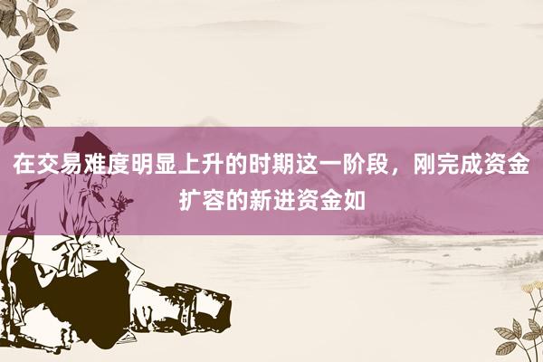 在交易难度明显上升的时期这一阶段，刚完成资金扩容的新进资金如
