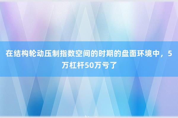 在结构轮动压制指数空间的时期的盘面环境中，5万杠杆50万亏了