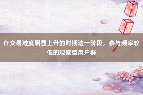 在交易难度明显上升的时期这一阶段，参与频率较低的观察型用户群
