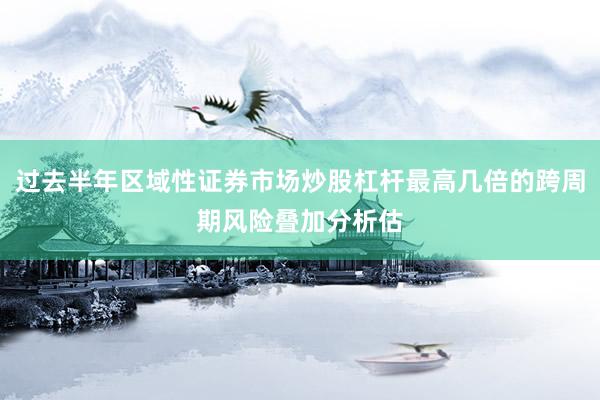 过去半年区域性证券市场炒股杠杆最高几倍的跨周期风险叠加分析估