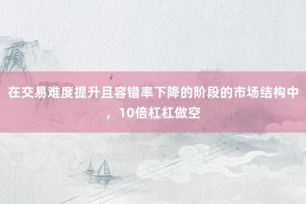 在交易难度提升且容错率下降的阶段的市场结构中，10倍杠杠做空