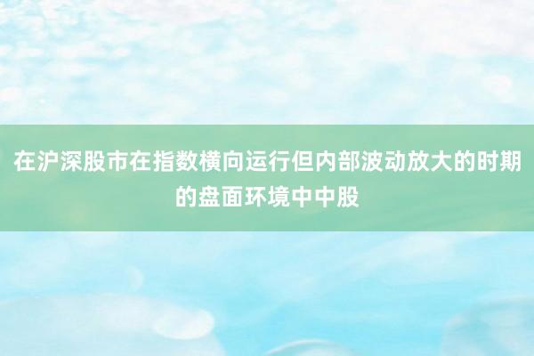 在沪深股市在指数横向运行但内部波动放大的时期的盘面环境中中股