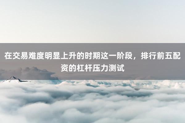 在交易难度明显上升的时期这一阶段，排行前五配资的杠杆压力测试