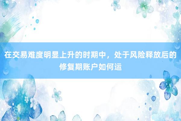 在交易难度明显上升的时期中，处于风险释放后的修复期账户如何运