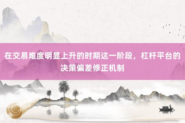 在交易难度明显上升的时期这一阶段，杠杆平台的决策偏差修正机制