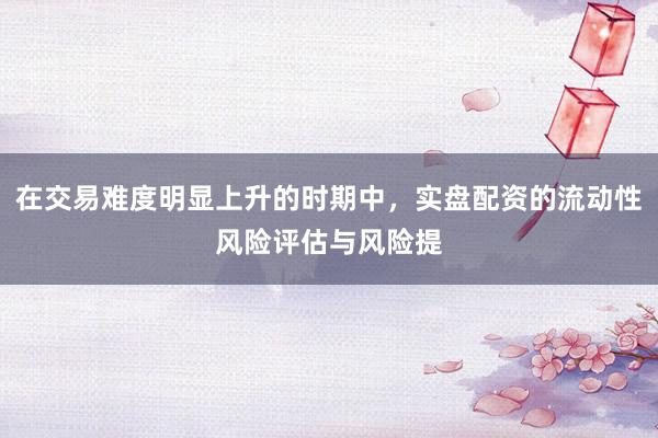 在交易难度明显上升的时期中，实盘配资的流动性风险评估与风险提