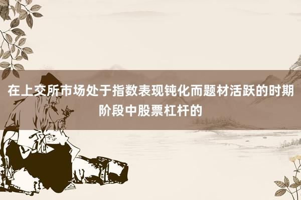 在上交所市场处于指数表现钝化而题材活跃的时期阶段中股票杠杆的
