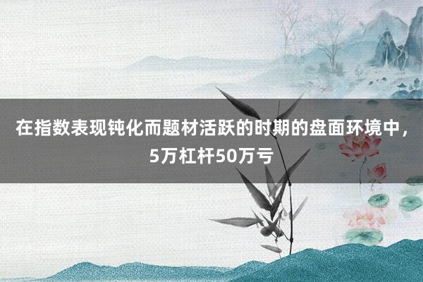 在指数表现钝化而题材活跃的时期的盘面环境中，5万杠杆50万亏
