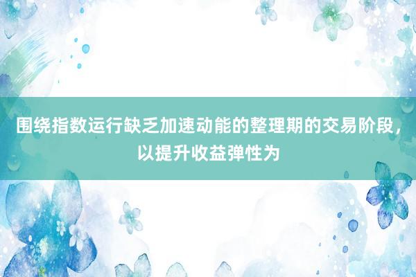围绕指数运行缺乏加速动能的整理期的交易阶段，以提升收益弹性为