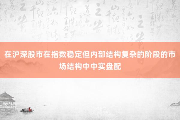 在沪深股市在指数稳定但内部结构复杂的阶段的市场结构中中实盘配