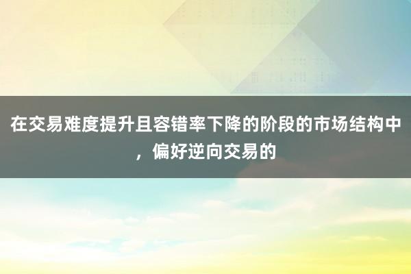 在交易难度提升且容错率下降的阶段的市场结构中，偏好逆向交易的