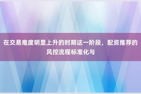 在交易难度明显上升的时期这一阶段，配资推荐的风控流程标准化与