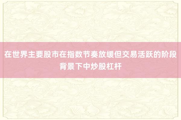 在世界主要股市在指数节奏放缓但交易活跃的阶段背景下中炒股杠杆