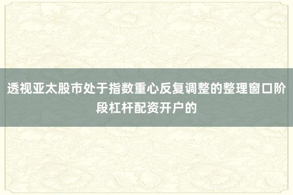 透视亚太股市处于指数重心反复调整的整理窗口阶段杠杆配资开户的