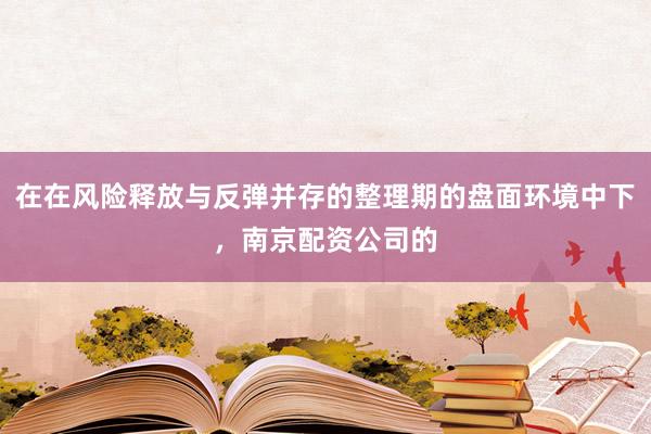 在在风险释放与反弹并存的整理期的盘面环境中下，南京配资公司的
