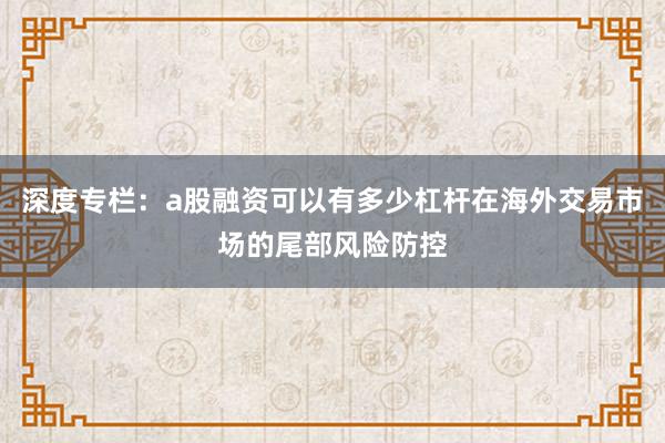 深度专栏：a股融资可以有多少杠杆在海外交易市场的尾部风险防控