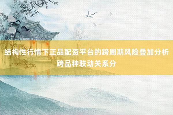 结构性行情下正品配资平台的跨周期风险叠加分析跨品种联动关系分