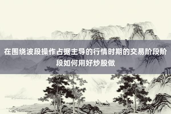 在围绕波段操作占据主导的行情时期的交易阶段阶段如何用好炒股做