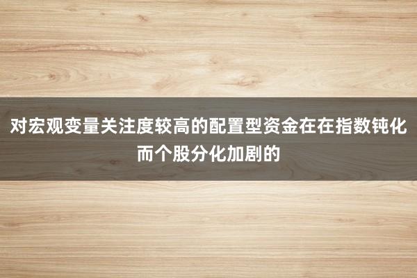 对宏观变量关注度较高的配置型资金在在指数钝化而个股分化加剧的